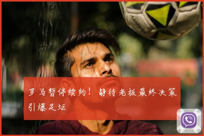 罗马暂停续约!静待老板最终决策引爆足坛