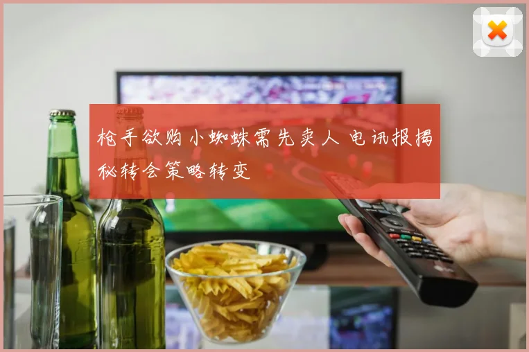 枪手欲购小蜘蛛需先卖人 电讯报揭秘转会策略转变