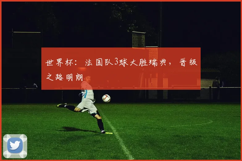 世界杯:法国队3球大胜瑞典,晋级之路明朗