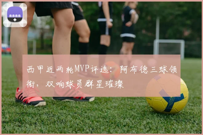 西甲近两轮MVP评选:阿布德三球领衔,双响球员群星璀璨