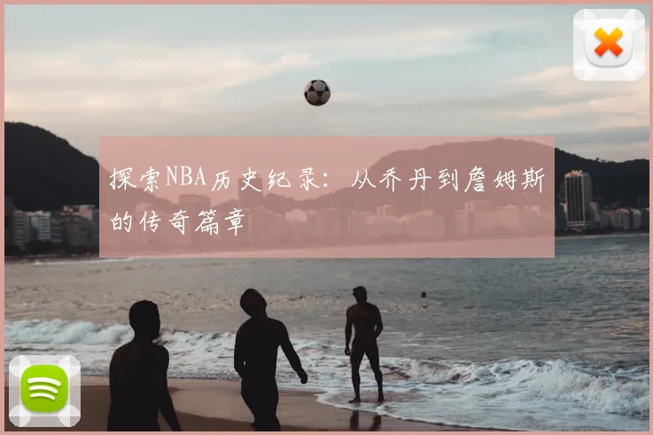 探索NBA历史纪录:从乔丹到詹姆斯的传奇篇章