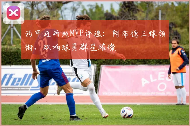 西甲近两轮MVP评选：阿布德三球领衔，双响球员群星璀璨
