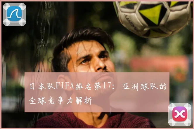 日本队FIFA排名第17:亚洲球队的全球竞争力解析