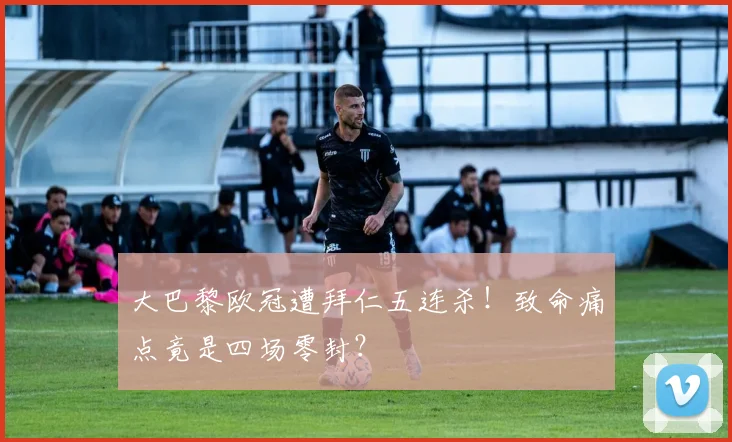 大巴黎欧冠遭拜仁五连杀！致命痛点竟是四场零封？