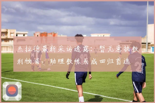 杰拉德最新采访透露:暂无意执教利物浦,助理教练或成回归首选