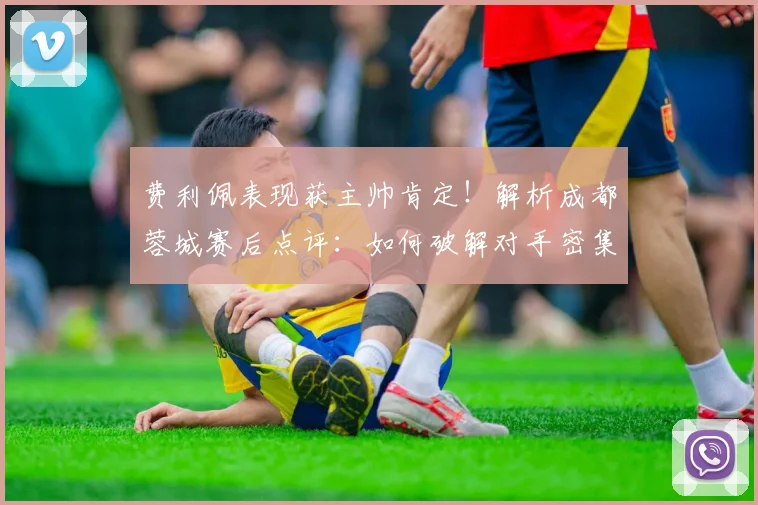 费利佩表现获主帅肯定!解析成都蓉城赛后点评:如何破解对手密集防守