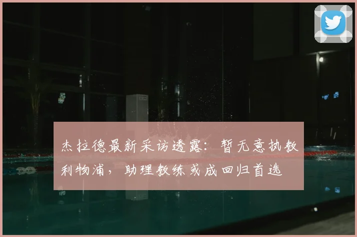 杰拉德最新采访透露:暂无意执教利物浦,助理教练或成回归首选